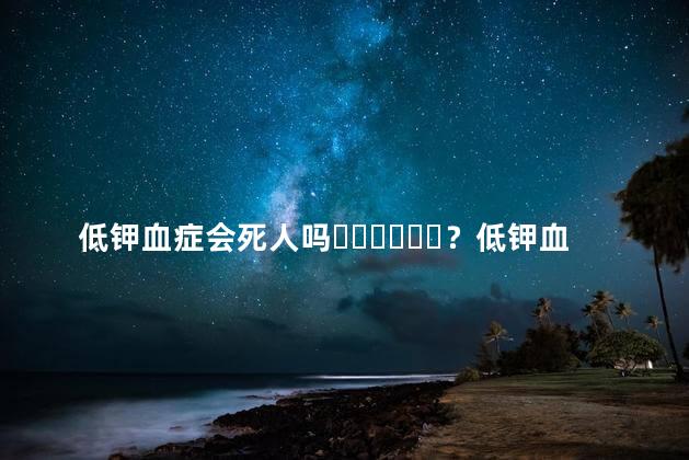 低钾血症会死人吗？低钾血症的危害有多大